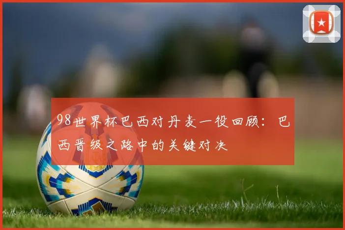 98世界杯巴西对丹麦一役回顾：巴西晋级之路中的关键对决