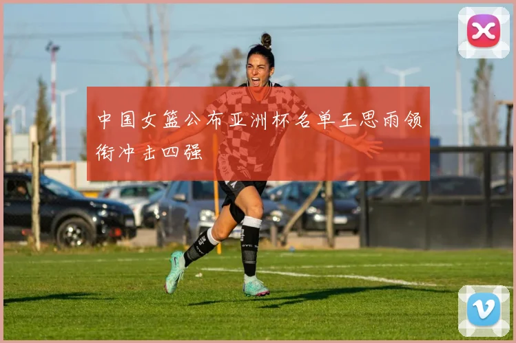 中国女篮公布亚洲杯名单王思雨领衔冲击四强