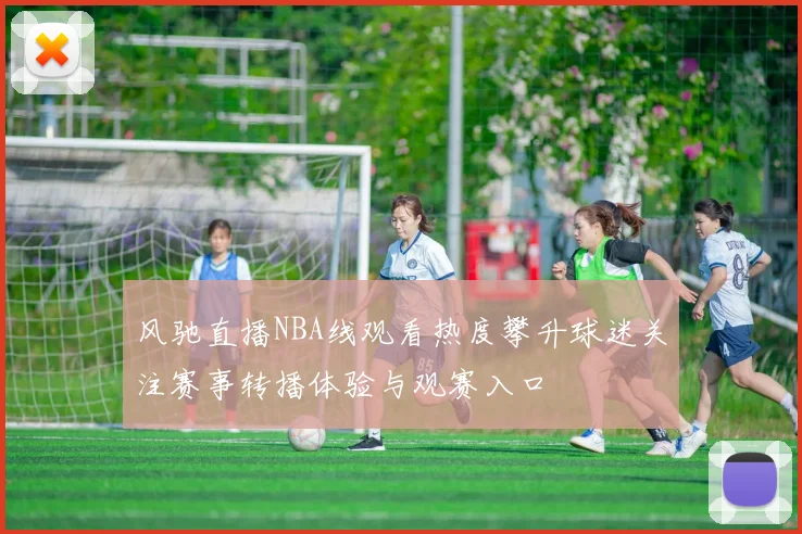 风驰直播NBA线观看热度攀升球迷关注赛事转播体验与观赛入口