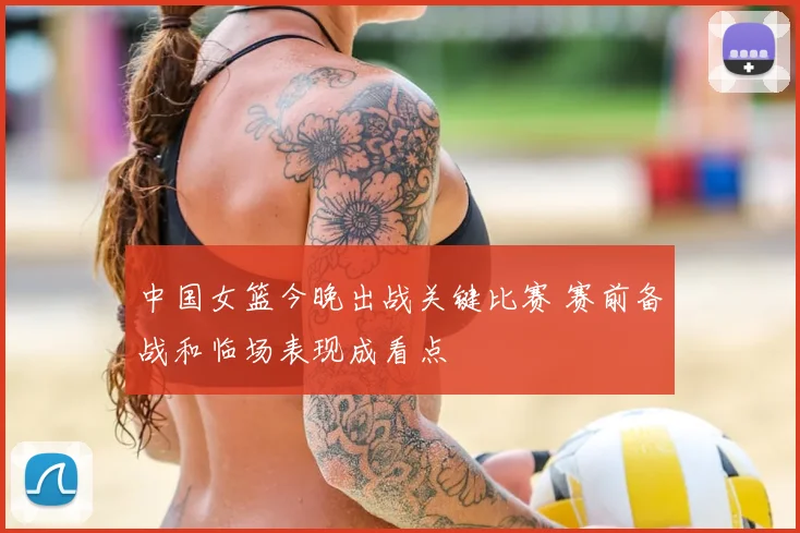 中国女篮今晚出战关键比赛 赛前备战和临场表现成看点