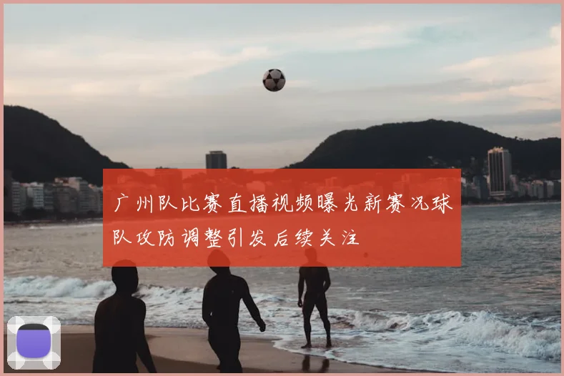 广州队比赛直播视频曝光新赛况球队攻防调整引发后续关注