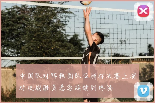 中国队对阵韩国队亚洲杯决赛上演对攻战胜负悬念延续到终场
