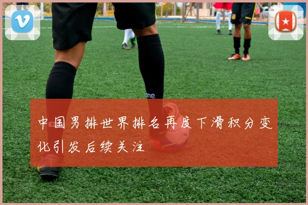 中国男排世界排名再度下滑积分变化引发后续关注