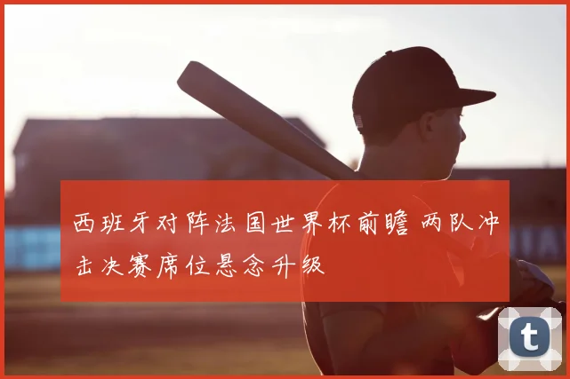 西班牙对阵法国世界杯前瞻 两队冲击决赛席位悬念升级