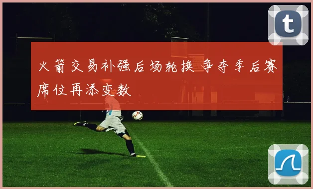 火箭交易补强后场轮换 争夺季后赛席位再添变数