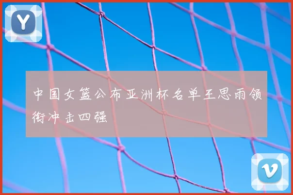 中国女篮公布亚洲杯名单王思雨领衔冲击四强