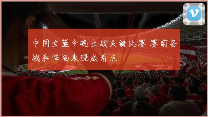 中国女篮今晚出战关键比赛 赛前备战和临场表现成看点
