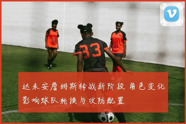 达米安詹姆斯转战新阶段 角色变化影响球队轮换与攻防配置