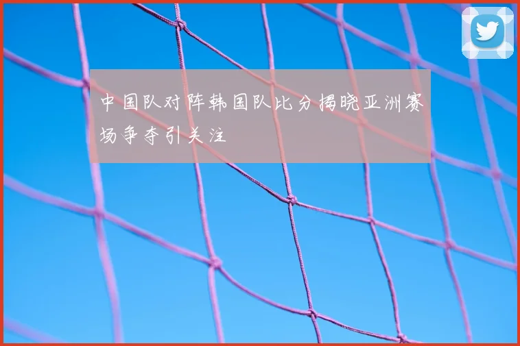 中国队对阵韩国队比分揭晓亚洲赛场争夺引关注
