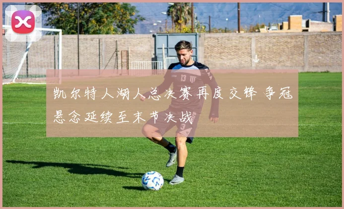 凯尔特人湖人总决赛再度交锋 争冠悬念延续至末节决战
