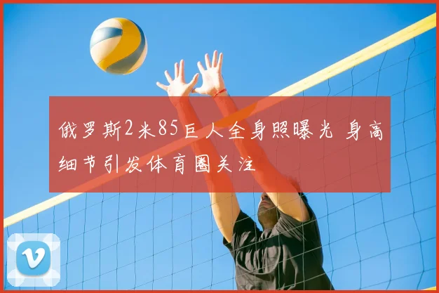 俄罗斯2米85巨人全身照曝光 身高细节引发体育圈关注