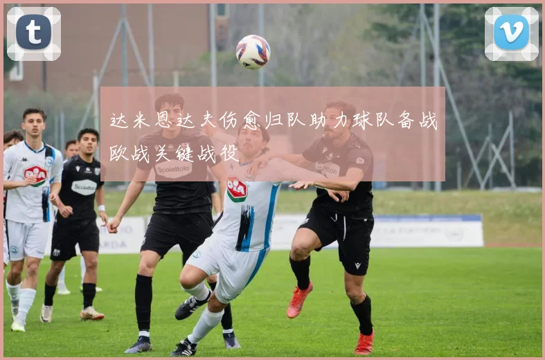 达米恩达夫伤愈归队助力球队备战欧战关键战役