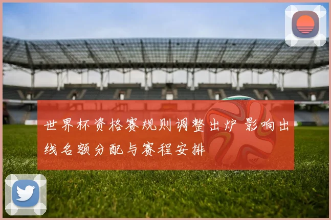 世界杯资格赛规则调整出炉 影响出线名额分配与赛程安排