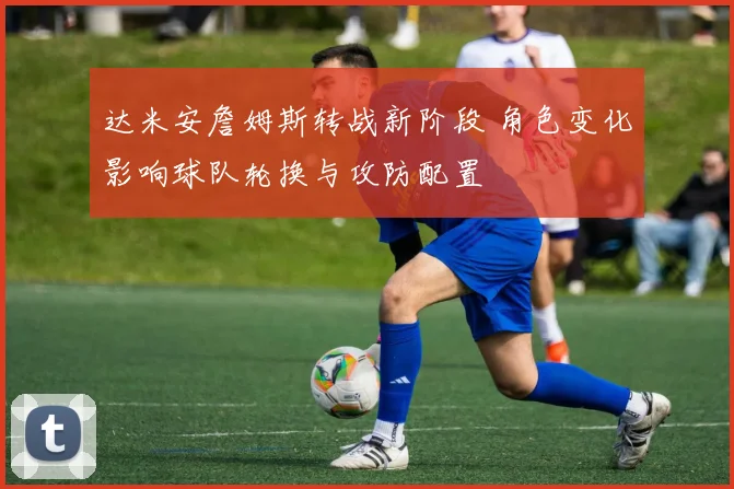 达米安詹姆斯转战新阶段 角色变化影响球队轮换与攻防配置